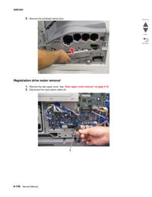 Page 5784-144  Service Manual 5058-030  
Go Back Previous
Next
5.Remove the printhead retract door.
Registration drive motor removal
1.Remove the rear upper cover. See “Rear upper cover removal” on page 4-16.
2.Disconnect the input option cable (A). 