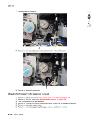 Page 5804-146  Service Manual 5058-030  
Go Back Previous
Next
7.Disconnect the two cables (D).
8.Remove the four screws (E) securing the registration drive motor to the machine.
9.Remove the registration drive motor.
Registration/transport roller assembly removal
1.Remove the left rear lower cover. See “Left rear lower cover removal” on page 4-6.
2.Remove the MPF tray feeder. See “MPF tray feeder removal” on page 4-125.
3.Open the printer left duplex door assembly.
4.Remove the e-clip securing the rear plastic...