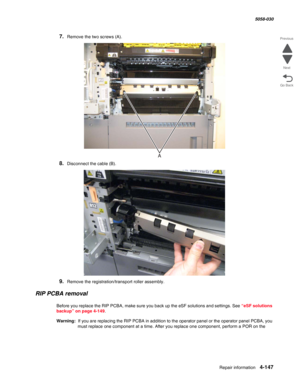 Page 581Repair information 4-147
  5058-030
Go Back Previous
Next
7.Remove the two screws (A).
8.Disconnect the cable (B).
9.Remove the registration/transport roller assembly.
RIP PCBA removal 
Before you replace the RIP PCBA, make sure you back up the eSF solutions and settings. See “eSF solutions 
backup” on page 4-149.
Warning:  If you are replacing the RIP PCBA in addition to the operator panel or the operator panel PCBA, you 
must replace one component at a time. After you replace one component, perform a...