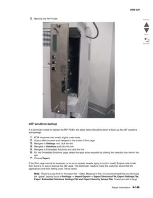 Page 583Repair information 4-149
  5058-030
Go Back Previous
Next
2.Remove the RIP PCBA.
eSF solutions backup
If a technician needs to replace the RIP PCBA, the steps below should be taken to back up the eSF solutions 
and settings:
1.POR the printer into invalid engine code mode. 
2.Open a Web browser and navigate to the printer’s Web page.
3.Navigate to Settings, and click the link.
4.Navigate to Solutions and click the link.
5.Navigate to Embedded Solutions and click the link.
6.On the Embedded Solutions...