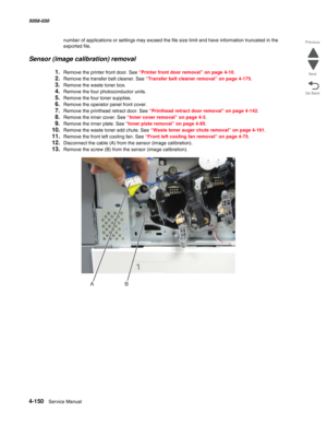 Page 5844-150  Service Manual 5058-030  
Go Back Previous
Next
number of applications or settings may exceed the file size limit and have information truncated in the 
exported file.
Sensor (image calibration) removal
1.Remove the printer front door. See “Printer front door removal” on page 4-10.
2.Remove the transfer belt cleaner. See “Transfer belt cleaner removal” on page 4-175.
3.Remove the waste toner box.
4.Remove the four photoconductor units.
5.Remove the four toner supplies.
6.Remove the operator panel...