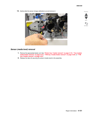 Page 585Repair information 4-151
  5058-030
Go Back Previous
Next
14.Gently slide the sensor (image calibration) out and remove it.
Sensor (media level) removal
1.Remove the appropriate feeder unit. See “Printer tray 1 feeder removal” on page 4-141, “Tray module 
media feeder removal” on page 4-212, “TTM tray 4 media feeder removal” on page 4-225, or “TTM 
tray 3 feeder removal” on page 4-221.
2.Release the tabs (A) securing the sensor (media level) to the assembly.  