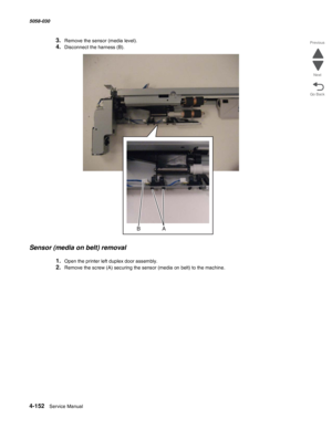 Page 5864-152  Service Manual 5058-030  
Go Back Previous
Next
3.Remove the sensor (media level).
4.Disconnect the harness (B).
Sensor (media on belt) removal
1.Open the printer left duplex door assembly.
2.Remove the screw (A) securing the sensor (media on belt) to the machine. 