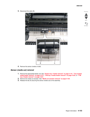 Page 587Repair information 4-153
  5058-030
Go Back Previous
Next
3.Disconnect the cable (B).
4.Remove the sensor (media on belt).
Sensor (media out) removal
1.Remove the appropriate feeder unit. See “Printer tray 1 feeder removal” on page 4-141, “Tray module 
media feeder removal” on page 4-212, “TTM tray 4 media feeder removal” on page 4-225, or “TTM 
tray 3 feeder removal” on page 4-221.
2.Remove the media out actuator. See “Media out actuator removal” on page 4-120.
3.Release the tab (A) securing the sensor...