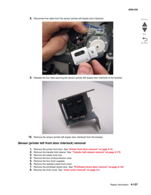 Page 591Repair information 4-157
  5058-030
Go Back Previous
Next
8.Disconnect the cable from the sensor (printer left duplex door interlock).
9.Release the four tabs securing the sensor (printer left duplex door interlock) to the bracket.
10.Remove the sensor (printer left duplex door interlock) from the bracket.
Sensor (printer left front door interlock) removal
1.Remove the printer front door. See “Printer front door removal” on page 4-10.
2.Remove the transfer belt cleaner. See “Transfer belt cleaner...