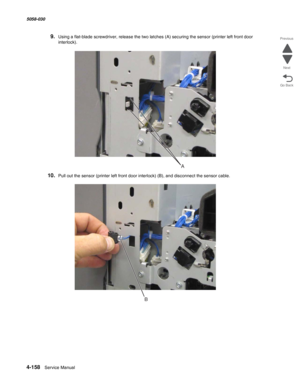 Page 5924-158  Service Manual 5058-030  
Go Back Previous
Next
9.Using a flat-blade screwdriver, release the two latches (A) securing the sensor (printer left front door 
interlock).
10.Pull out the sensor (printer left front door interlock) (B), and disconnect the sensor cable.
A
B 