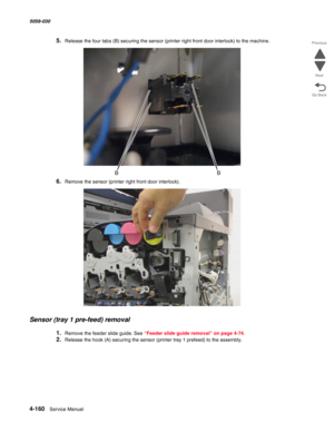 Page 5944-160  Service Manual 5058-030  
Go Back Previous
Next
5.Release the four tabs (B) securing the sensor (printer right front door interlock) to the machine. 
6.Remove the sensor (printer right front door interlock).
Sensor (tray 1 pre-feed) removal
1.Remove the feeder slide guide. See “Feeder slide guide removal” on page 4-74.
2.Release the hook (A) securing the sensor (printer tray 1 prefeed) to the assembly. 