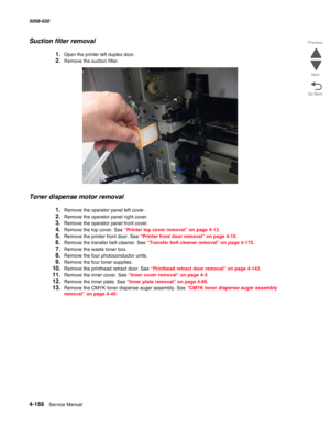 Page 6004-166  Service Manual 5058-030  
Go Back Previous
Next
Suction filter removal
1.Open the printer left duplex door. 
2.Remove the suction filter.
Toner dispense motor removal
1.Remove the operator panel left cover. 
2.Remove the operator panel right cover. 
3.Remove the operator panel front cover. 
4.Remove the top cover. See “Printer top cover removal” on page 4-12.
5.Remove the printer front door. See “Printer front door removal” on page 4-10.
6.Remove the transfer belt cleaner. See “Transfer belt...