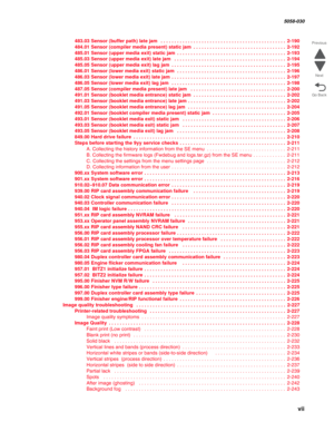 Page 7 vii
  5058-030
Go Back Previous
Next
483.03 Sensor (buffer path) late jam  . . . . . . . . . . . . . . . . . . . . . . . . . . . . . . . . . . . . . . . . . . . . . . 2-190
484.01 Sensor (compiler media present) static jam . . . . . . . . . . . . . . . . . . . . . . . . . . . . . . . . . . 2-192
485.01 Sensor (upper media exit) static jam . . . . . . . . . . . . . . . . . . . . . . . . . . . . . . . . . . . . . . . . 2-193
485.03 Sensor (upper media exit) late jam  . . . . . . . . . . . . . . . . . . ....