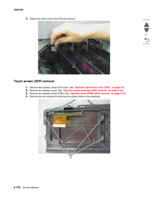 Page 6044-170  Service Manual 5058-030  
Go Back Previous
Next
3.Detach the toner smart chip PCB and remove.
Touch screen (SFP) removal
1.Remove the operator panel front cover. See “Operator panel front cover (SFP)” on page 4-8.
2.Remove the operator panel. See “Operator panel assembly (SFP) removal” on page 4-126.
3.Remove the operator panel PCBA. See “Operator panel PCBA (SFP) removal” on page 4-127.
4.Remove the four screws (A) securing the plastic frame to the assembly. 