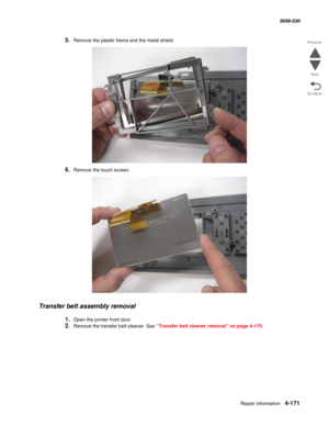 Page 605Repair information 4-171
  5058-030
Go Back Previous
Next
5.Remove the plastic frame and the metal shield.
6.Remove the touch screen.
Transfer belt assembly removal
1.Open the printer front door.
2.Remove the transfer belt cleaner. See “Transfer belt cleaner removal” on page 4-175. 