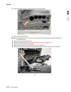 Page 6064-172  Service Manual 5058-030  
Go Back Previous
Next
3.Rotate the transfer belt lever counterclockwise to the unlock position.
4.Open the printhead retract door.
Warning:  After the photoconductor units are removed, ensure that they are properly covered so that they are 
not exposed to light.
5.Remove the four photoconductor units.
6.Remove the transfer belt lever. See “Transfer belt lever removal” on page 4-177.
7.Open the printer left duplex door assembly.
8.Remove the fuser. See “Fuser assembly...