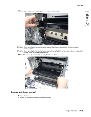 Page 609Repair information 4-175
  5058-030
Go Back Previous
Next
16.Pull the belt release latch to disengage the transfer belt assembly.
Warning:  When removing the transfer belt assembly from the machine, do not touch the belt surface or 
damage will occur.
Warning:  When removing the transfer belt assembly, make sure the belt’s surface does not come into contact 
with the printer left duplex door assembly.
17.Carefully remove the transfer belt assembly from the machine.
Transfer belt cleaner removal
1.Open...