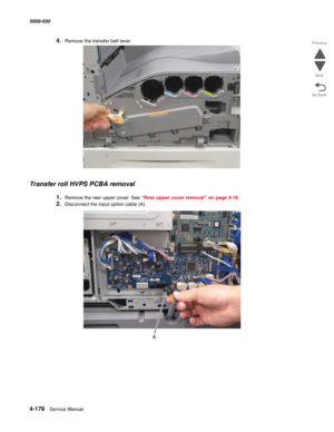 Page 6124-178  Service Manual 5058-030  
Go Back Previous
Next
4.Remove the transfer belt lever.
Transfer roll HVPS PCBA removal
1.Remove the rear upper cover. See “Rear upper cover removal” on page 4-16.
2.Disconnect the input option cable (A). 