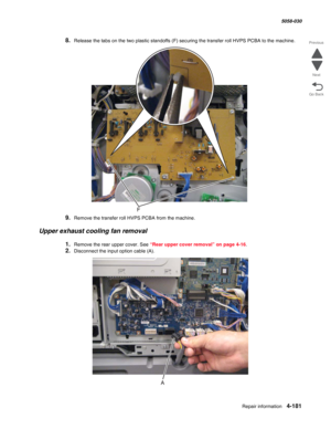 Page 615Repair information 4-181
  5058-030
Go Back Previous
Next
8.Release the tabs on the two plastic standoffs (F) securing the transfer roll HVPS PCBA to the machine.
9.Remove the transfer roll HVPS PCBA from the machine.
Upper exhaust cooling fan removal
1.Remove the rear upper cover. See “Rear upper cover removal” on page 4-16.
2.Disconnect the input option cable (A). 