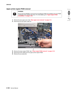 Page 6184-184  Service Manual 5058-030  
Go Back Previous
Next
Upper printer engine PCBA removal
1.Remove the rear upper cover. See “Rear upper cover removal” on page 4-16.
2.Disconnect the input option cable (A).
3.Remove the lower engine PCBA. See “Lower engine PCBA removal” on page 4-101.
4.Disconnect all the cables from the upper printer engine PCBA.
5.Remove the six screws (B).
WARNING
Ensure that the EPROM is removed from the defective PCBA and installed to the new PCBA 
or damage to the machine may occur....