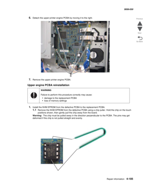 Page 619Repair information 4-185
  5058-030
Go Back Previous
Next
6.Detach the upper printer engine PCBA by moving it to the right.
7.Remove the upper printer engine PCBA.
Upper engine PCBA reinstallation
1.Install the NVM EPROM from the defective PCBA to the replacement PCBA.
1.1Remove the NVM EPROM from the defective PCBA using a chip puller. Hold the chip on the touch 
positions shown, then gently pull the chip away from the board. 
Warning:  The chip must be pulled away in the direction perpendicular to the...