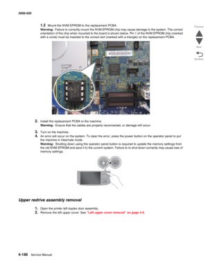 Page 6204-186  Service Manual 5058-030  
Go Back Previous
Next
1.2Mount the NVM EPROM to the replacement PCBA.
Warning:  Failure to correctly mount the NVM EPROM chip may cause damage to the system. The correct 
orientation of the chip when mounted to the board is shown below. Pin 1 of the NVM EPROM chip (marked 
with a circle) must be inserted to the correct slot (marked with a triangle) on the replacement PCBA. 
2.Install the replacement PCBA to the machine.
Warning:  Ensure that the cables are properly...