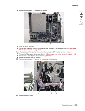 Page 623Repair information 4-189
  5058-030
Go Back Previous
Next
4.Release the two clamps (C) to release the harness.
5.Swing the PCBA door open.
6.Pull the main power GFI interface out of the machine, and swing it out of the way. See the “Main power 
GFI interface removal” on page 4-116.
Note:  The cables do not have to be removed from the main power GFI interface to remove this part. 
7.Remove the PC/developer drive motor. See the “PC/developer drive motor removal” on page 4-135.
8.Disconnect the cable (D)...