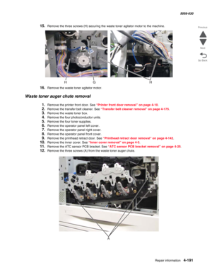 Page 625Repair information 4-191
  5058-030
Go Back Previous
Next
15.Remove the three screws (H) securing the waste toner agitator motor to the machine.
16.Remove the waste toner agitator motor.
Waste toner auger chute removal
1.Remove the printer front door. See “Printer front door removal” on page 4-10.
2.Remove the transfer belt cleaner. See “Transfer belt cleaner removal” on page 4-175.
3.Remove the waste toner box.
4.Remove the four photoconductor units.
5.Remove the four toner supplies.
6.Remove the...