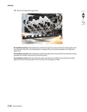 Page 6264-192  Service Manual 5058-030  
Go Back Previous
Next
13.Remove the waste toner auger chute.
Re-installation warning: When replacing the waste toner auger chute, ensure that the four plastic gates on the 
four toner add chutes are in the closed position or damage will occur to the foam gaskets on the waste toner 
auger chute. 
Re-installation warning: When replacing the waste toner auger chute, ensure that the four developer housing 
harnesses are properly routed and do not become pinched....