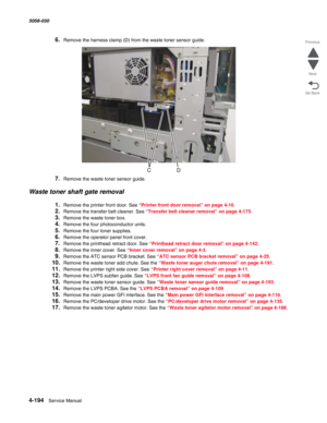 Page 6284-194  Service Manual 5058-030  
Go Back Previous
Next
6.Remove the harness clamp (D) from the waste toner sensor guide.
7.Remove the waste toner sensor guide.
Waste toner shaft gate removal
1.Remove the printer front door. See “Printer front door removal” on page 4-10.
2.Remove the transfer belt cleaner. See “Transfer belt cleaner removal” on page 4-175.
3.Remove the waste toner box.
4.Remove the four photoconductor units.
5.Remove the four toner supplies.
6.Remove the operator panel front cover....