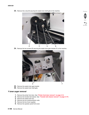 Page 6304-196  Service Manual 5058-030  
Go Back Previous
Next
23.Remove the e-clip (D) securing the waste toner shaft gate to the machine.
24.Remove the two screws (E) securing the waste toner gear bracket (F) to the machine.
25.Remove the waste toner gear bracket.
26.Remove the waste toner shaft gate.
Y toner auger removal
1.Remove the printer front door. See “Printer front door removal” on page 4-10.
2.Remove the transfer belt cleaner. See “Transfer belt cleaner removal” on page 4-175.
3.Remove the waste...