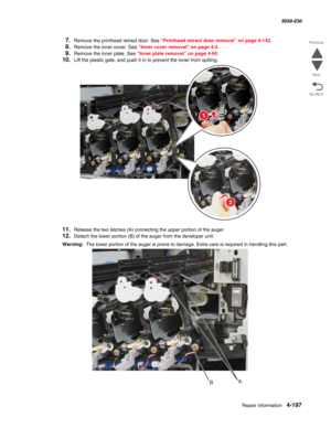 Page 631Repair information 4-197
  5058-030
Go Back Previous
Next
7.Remove the printhead retract door. See “Printhead retract door removal” on page 4-142.
8.Remove the inner cover. See “Inner cover removal” on page 4-3.
9.Remove the inner plate. See “Inner plate removal” on page 4-95.
10.Lift the plastic gate, and push it in to prevent the toner from spilling.
11.Release the two latches (A) connecting the upper portion of the auger.
12.Detach the lower portion (B) of the auger from the developer unit.
Warning:...