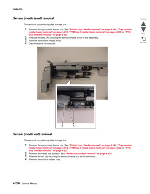 Page 6344-200  Service Manual 5058-030  
Go Back Previous
Next
Sensor (media level) removal
This removal procedure applies to trays 1–4.
1.Remove the appropriate feeder unit. See “Printer tray 1 feeder removal” on page 4-141, “Tray module 
media feeder removal” on page 4-212, “TTM tray 4 media feeder removal” on page 4-225, or “TTM 
tray 3 feeder removal” on page 4-221.
2.Release the tabs (A) securing the sensor (media level) to the assembly. 
3.Remove the sensor (media level).
4.Disconnect the harness (B)....