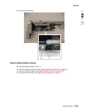 Page 635Repair information 4-201
  5058-030
Go Back Previous
Next
5.Disconnect the cable (B).
Sensor (media present) removal
This removal procedure applies to trays 1–4.
1.Remove the left rear lower cover. See “Left rear lower cover removal” on page 4-6.
2.Remove the MPF tray feeder. See “MPF tray feeder removal” on page 4-125.
3.Remove the MPF top cover. See “MPF top cover removal” on page 4-7. 