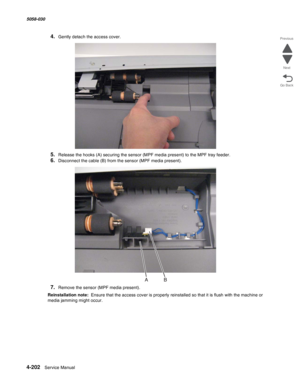 Page 6364-202  Service Manual 5058-030  
Go Back Previous
Next
4.Gently detach the access cover.
5.Release the hooks (A) securing the sensor (MPF media present) to the MPF tray feeder.
6.Disconnect the cable (B) from the sensor (MPF media present).
7.Remove the sensor (MPF media present).
Reinstallation note:  Ensure that the access cover is properly reinstalled so that it is flush with the machine or 
media jamming might occur.  