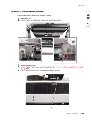 Page 637Repair information 4-203
  5058-030
Go Back Previous
Next
Sensor (tray module feedout) removal
This removal procedure applies to all three tray modules.
1.Open the left door.
2.Remove the two screws (A) securing the metal guide to the machine.
3.Remove the metal guide. 
4.Remove the tray module upper media transport roller. See the “Tray module transport rollers removal” 
on page 4-217.
5.Remove the screw (B) securing the plastic bracket to the machine. 