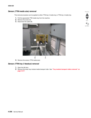 Page 6404-206  Service Manual 5058-030  
Go Back Previous
Next
Sensor (TTM media size) removal
This removal procedure can be applied to either TTM tray 3 media tray or TTM tray 4 media tray.
1.Pull the appropriate TTM media tray from the machine.
2.Remove the screw (A).
3.Disconnect the cable (B).
4.Remove the sensor (TTM media size).
Sensor (TTM tray 3 feedout) removal
1.Open the left door.
2.Remove the lower tray module media transport roller. See “Tray module transport rollers removal” on 
page 4-217. 