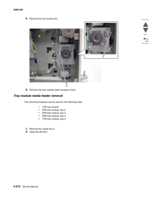 Page 6464-212  Service Manual 5058-030  
Go Back Previous
Next
4.Remove the four screws (C).
5.Remove the tray module lower transport motor.
Tray module media feeder removal
This removal procedure can be used for the following trays:
•1TM tray module
•3TM tray module, tray 2
•3TM tray module, tray 3
•3TM tray module, tray 4
•TTM tray module, tray 2
1.Remove the media tray 2.
2.Open the left door. 