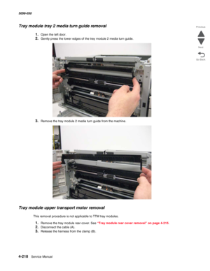 Page 6524-218  Service Manual 5058-030  
Go Back Previous
Next
Tray module tray 2 media turn guide removal
1.Open the left door.
2.Gently press the lower edges of the tray module 2 media turn guide.
3.Remove the tray module 2 media turn guide from the machine.
Tray module upper transport motor removal
This removal procedure is not applicable to TTM tray modules.
1.Remove the tray module rear cover. See “Tray module rear cover removal” on page 4-215.
2.Disconnect the cable (A).
3.Release the harness from the...