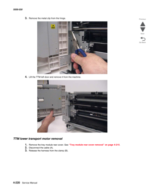 Page 6544-220  Service Manual 5058-030  
Go Back Previous
Next
3.Remove the metal clip from the hinge.
4.Lift the TTM left door and remove it from the machine.
TTM lower transport motor removal
1.Remove the tray module rear cover. See “Tray module rear cover removal” on page 4-215.
2.Disconnect the cable (A).
3.Release the harness from the clamp (B). 