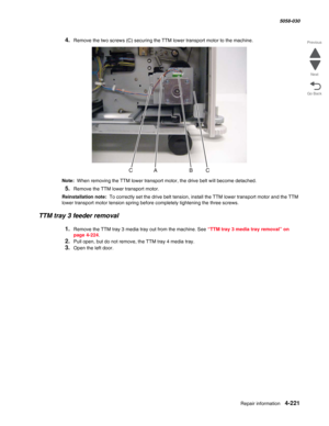 Page 655Repair information 4-221
  5058-030
Go Back Previous
Next
4.Remove the two screws (C) securing the TTM lower transport motor to the machine.
Note:  When removing the TTM lower transport motor, the drive belt will become detached. 
5.Remove the TTM lower transport motor.
Reinstallation note:  To correctly set the drive belt tension, install the TTM lower transport motor and the TTM 
lower transport motor tension spring before completely tightening the three screws.
TTM tray 3 feeder removal
1.Remove the...