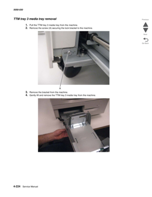 Page 6584-224  Service Manual 5058-030  
Go Back Previous
Next
TTM tray 3 media tray removal
1.Pull the TTM tray 3 media tray from the machine.
2.Remove the screw (A) securing the lock bracket to the machine.
3.Remove the bracket from the machine. 
4.Gently lift and remove the TTM tray 3 media tray from the machine. 