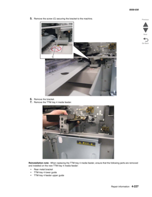 Page 661Repair information 4-227
  5058-030
Go Back Previous
Next
5.Remove the screw (C) securing the bracket to the machine.
6.Remove the bracket.
7.Remove the TTM tray 4 media feeder.
Reinstallation note:  When replacing the TTM tray 4 media feeder, ensure that the following parts are removed 
and installed on the new TTM tray 4 media feeder: 
•Rear metal bracket
•TTM tray 4 lower guide
•TTM tray 4 feeder upper guide 