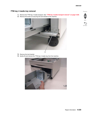 Page 663Repair information 4-229
  5058-030
Go Back Previous
Next
TTM tray 4 media tray removal
1.Remove the TTM tray 4 media transport. See “TTM tray 4 media transport removal” on page 4-228.
2.Remove the screw (A) securing the lock bracket to the machine.
3.Remove the lock bracket.
4.Gently lift and remove the TTM tray 4 media tray from the machine. 