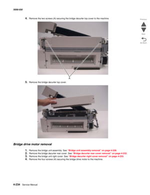 Page 6684-234  Service Manual 5058-030  
Go Back Previous
Next
4.Remove the two screws (A) securing the bridge decurler top cover to the machine.
5.Remove the bridge decurler top cover.
Bridge drive motor removal
1.Remove the bridge unit assembly. See “Bridge unit assembly removal” on page 4-236. 
2.Remove the bridge decurler rear cover. See “Bridge decurler rear cover removal” on page 4-232.
3.Remove the bridge unit right cover. See “Bridge decurler right cover removal” on page 4-233. 
4.Remove the four screws...