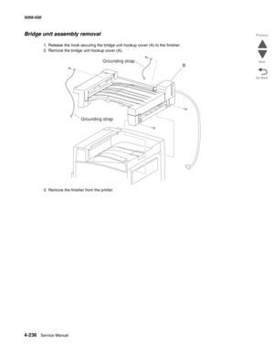 Page 6704-236  Service Manual 5058-030  
Go Back Previous
Next
Bridge unit assembly removal
1. Release the hook securing the bridge unit hookup cover (A) to the finisher.
2. Remove the bridge unit hookup cover (A).
3. Remove the finisher from the printer. 
B
Grounding strapGrounding strap 