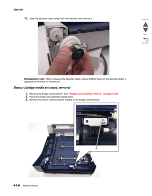 Page 6784-244  Service Manual 5058-030  
Go Back Previous
Next
10.Slide the decurler clutch away from the machine, and remove it.
Reinstallation note:  When replacing the decurler clutch, ensure that the hook on the decurler clutch is 
captured by the boss on the bracket.
Sensor (bridge media entrance) removal
1.Remove the bridge unit assembly. See “Bridge unit assembly removal” on page 4-236. 
2.Place the bridge unit assembly upside down.
3.Remove the screw (A) securing the bracket to the bridge unit assembly. 