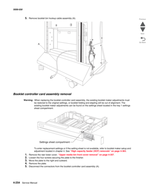 Page 6884-254  Service Manual 5058-030  
Go Back Previous
Next
5.Remove booklet bin hookup cable assembly (A). 
Booklet controller card assembly removal
Warning:  When replacing the booklet controller card assembly, the existing booklet maker adjustments must 
be restored to the original settings, or booklet folding and stapling will be out of alignment. The 
existing booklet maker adjustments can be found on the settings sheet located in the tray 1 settings 
sheet compartment. 
 
To enter replacement settings...