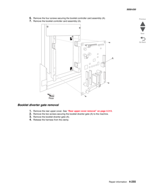 Page 689Repair information 4-255
  5058-030
Go Back Previous
Next
6.Remove the four screws securing the booklet controller card assembly (A).
7.Remove the booklet controller card assembly (A).
Booklet diverter gate removal 
1.Remove the rear upper cover. See “Rear upper cover removal” on page 4-313.
2.Remove the two screws securing the booklet diverter gate (A) to the machine.
3.Remove the booklet diverter gate (A). 
4.Release the harness from the clamp.
A
Rear 