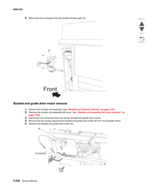 Page 6904-256  Service Manual 5058-030  
Go Back Previous
Next
5.Disconnect the connector from the booklet diverter gate (A). 
Booklet end guide drive motor removal
1.Remove the booklet unit assembly. See “Booklet unit chassis removal” on page 4-267.
2.Remove the booklet unit assembly left cover. See “Booklet unit assembly left cover removal” on 
page 4-266.
3.Disconnect the connectors from the sensor (booklet end guide drive motor).
4.Remove the two screws securing the booklet end guide drive motor (A) from the...