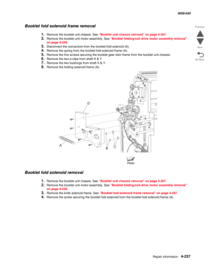 Page 691Repair information 4-257
  5058-030
Go Back Previous
Next
Booklet fold solenoid frame removal 
1.Remove the booklet unit chassis. See “Booklet unit chassis removal” on page 4-267.
2.Remove the booklet unit motor assembly. See “Booklet folding/exit drive motor assembly removal” 
on page 4-258.
3.Disconnect the connectors from the booklet fold solenoid (A).
4.Remove the spring from the booklet fold solenoid frame (A).
5.Remove the five screws securing the booklet gear train frame from the booklet unit...