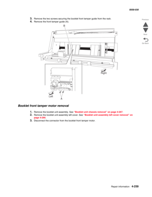 Page 693Repair information 4-259
  5058-030
Go Back Previous
Next
3.Remove the two screws securing the booklet front tamper guide from the rack.
4.Remove the front tamper guide (A). 
Booklet front tamper motor removal
1.Remove the booklet unit assembly. See “Booklet unit chassis removal” on page 4-267.
2.Remove the booklet unit assembly left cover. See “Booklet unit assembly left cover removal” on 
page 4-266.
3.Disconnect the connector from the booklet front tamper motor.
Right
B
ALeft 