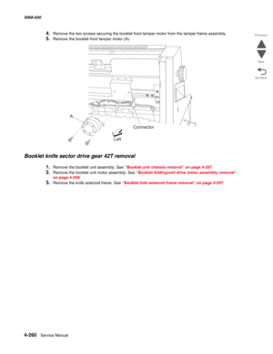 Page 6944-260  Service Manual 5058-030  
Go Back Previous
Next
4.Remove the two screws securing the booklet front tamper motor from the tamper frame assembly.
5.Remove the booklet front tamper motor (A).
Booklet knife sector drive gear 42T removal
1.Remove the booklet unit assembly. See “Booklet unit chassis removal” on page 4-267.
2.Remove the booklet unit motor assembly. See “Booklet folding/exit drive motor assembly removal” 
on page 4-258.
3.Remove the knife solenoid frame. See “Booklet fold solenoid frame...