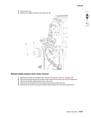 Page 695Repair information 4-261
  5058-030
Go Back Previous
Next
4.Remove the e-clip.
5.Remove the booklet knife sector drive gear 42T (A). 
Booklet media entrance drive motor removal 
1.Remove the booklet unit assembly. See “Booklet unit chassis removal” on page 4-267.
2.Remove the screws securing the booklet media entrance drive motor cover from the booklet unit.
3.Remove the booklet media entrance drive motor cover. 
4.Disconnect the connectors from the booklet media entrance drive motor (A).
5.Remove the...